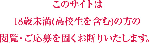 このサイトは18歳未満(高校生を含む)方の閲覧・ご応募を固くお断りいたします。